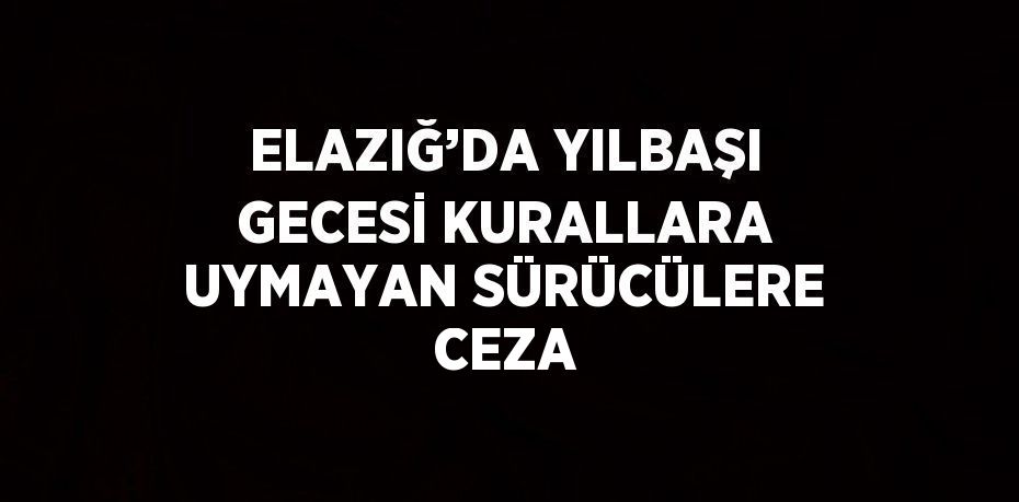 ELAZIĞ’DA YILBAŞI GECESİ KURALLARA UYMAYAN SÜRÜCÜLERE CEZA