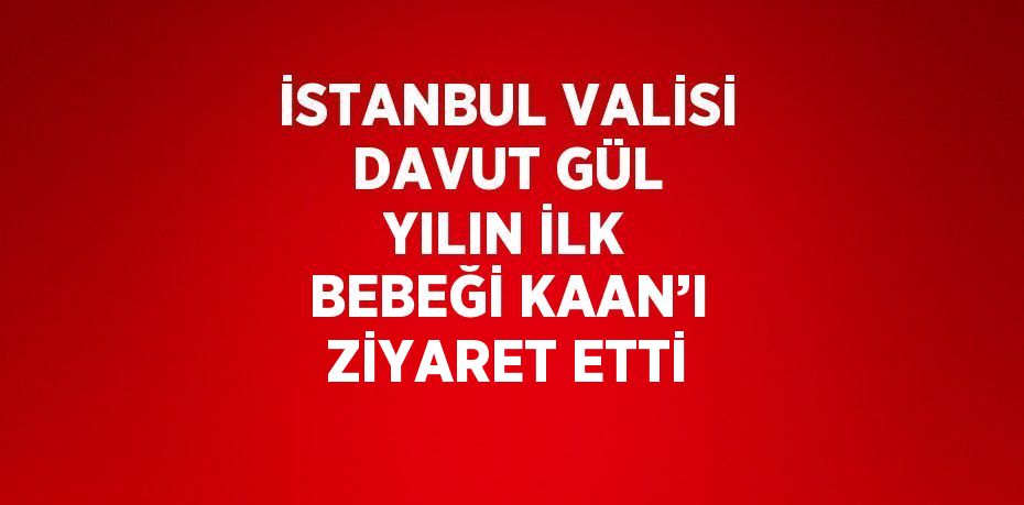 İSTANBUL VALİSİ DAVUT GÜL YILIN İLK BEBEĞİ KAAN’I ZİYARET ETTİ