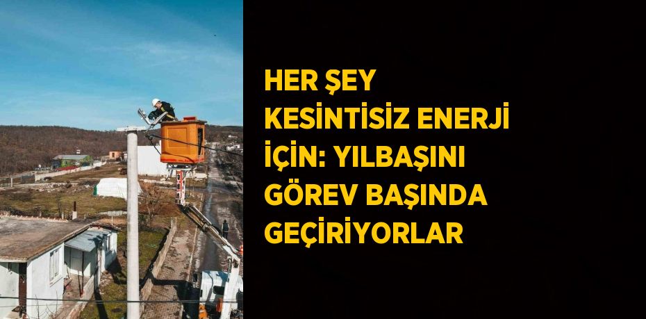 HER ŞEY KESİNTİSİZ ENERJİ İÇİN: YILBAŞINI GÖREV BAŞINDA GEÇİRİYORLAR