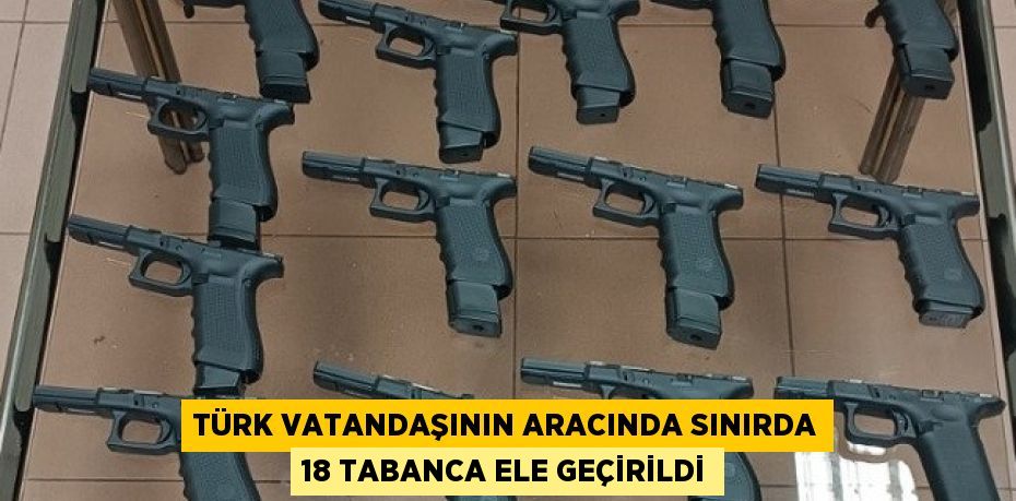 TÜRK VATANDAŞININ ARACINDA SINIRDA 18 TABANCA ELE GEÇİRİLDİ