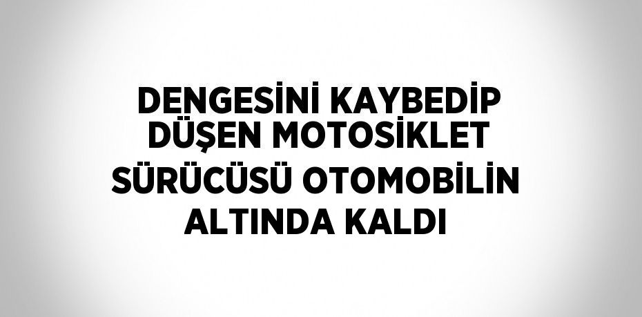 DENGESİNİ KAYBEDİP DÜŞEN MOTOSİKLET SÜRÜCÜSÜ OTOMOBİLİN ALTINDA KALDI