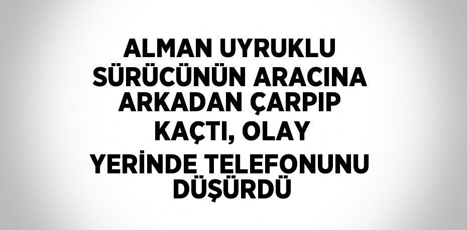 ALMAN UYRUKLU SÜRÜCÜNÜN ARACINA ARKADAN ÇARPIP KAÇTI, OLAY YERİNDE TELEFONUNU DÜŞÜRDÜ