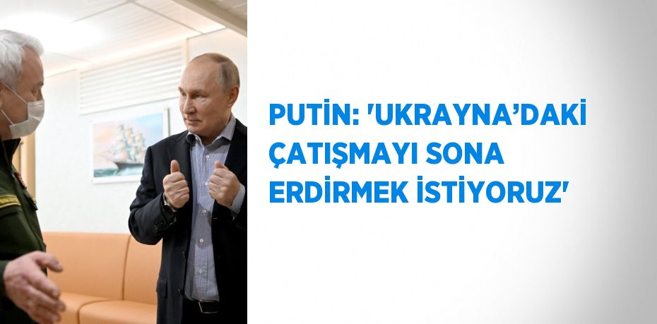 PUTİN: 'UKRAYNA’DAKİ ÇATIŞMAYI SONA ERDİRMEK İSTİYORUZ'