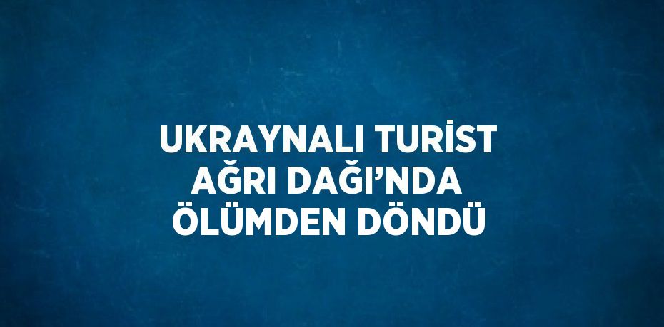 UKRAYNALI TURİST AĞRI DAĞI’NDA ÖLÜMDEN DÖNDÜ