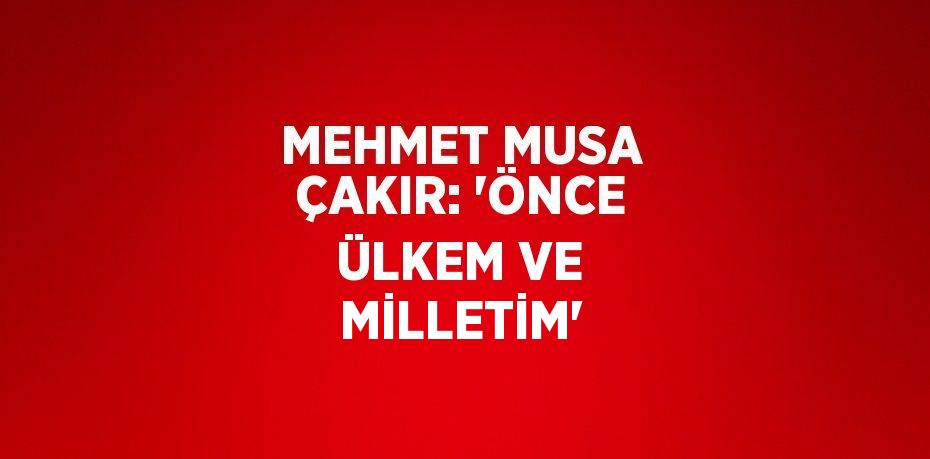 MEHMET MUSA ÇAKIR: 'ÖNCE ÜLKEM VE MİLLETİM'