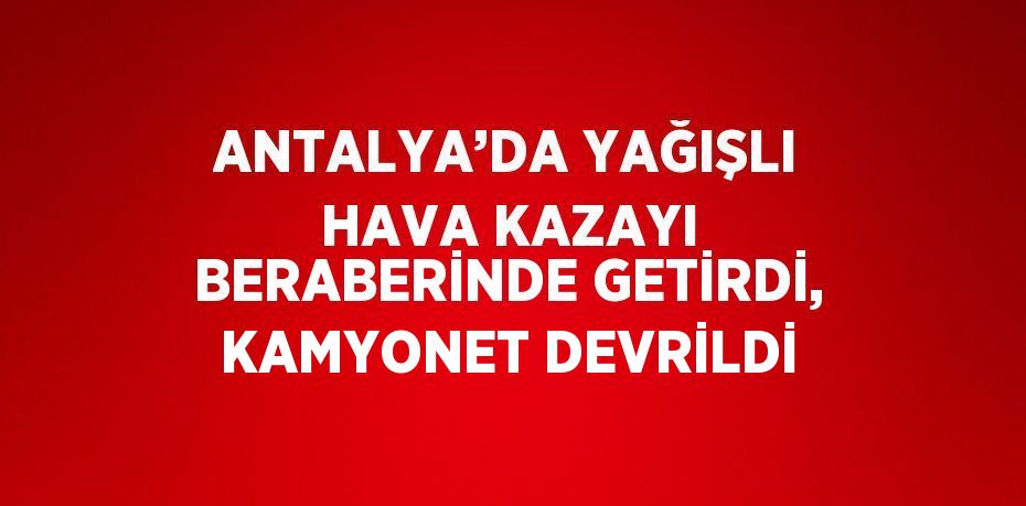 ANTALYA’DA YAĞIŞLI HAVA KAZAYI BERABERİNDE GETİRDİ, KAMYONET DEVRİLDİ