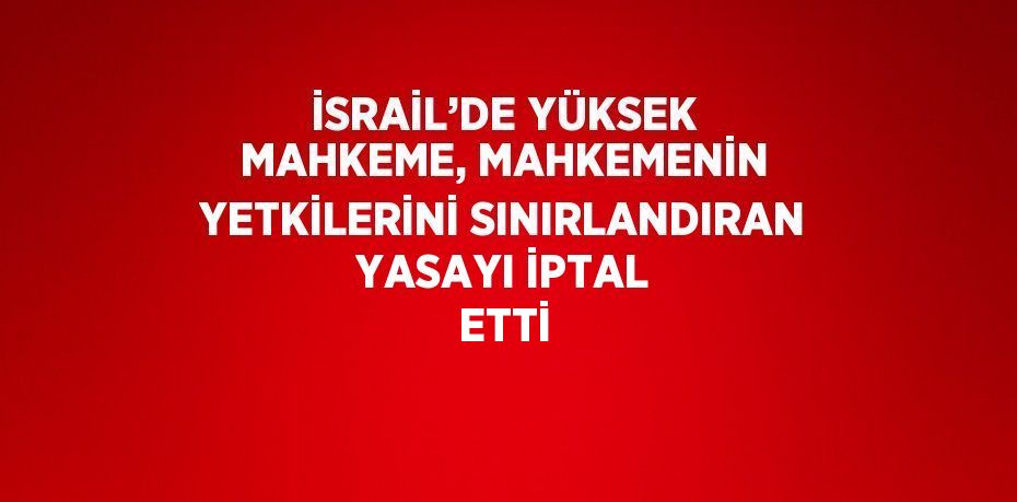 İSRAİL’DE YÜKSEK MAHKEME, MAHKEMENİN YETKİLERİNİ SINIRLANDIRAN YASAYI İPTAL ETTİ