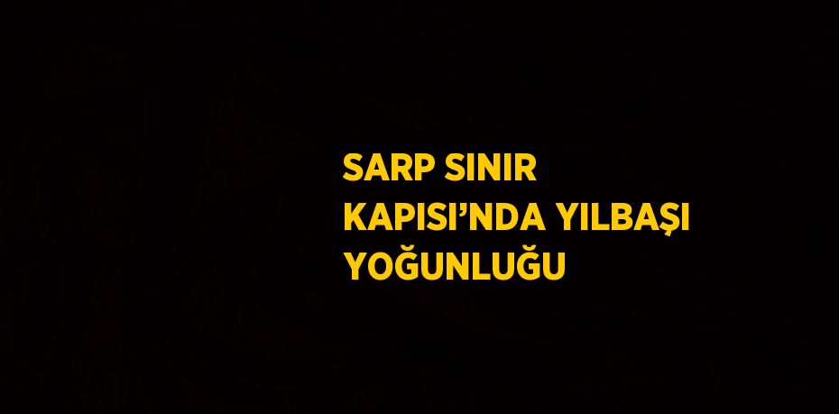 SARP SINIR KAPISI’NDA YILBAŞI YOĞUNLUĞU