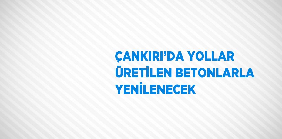 ÇANKIRI’DA YOLLAR ÜRETİLEN BETONLARLA YENİLENECEK