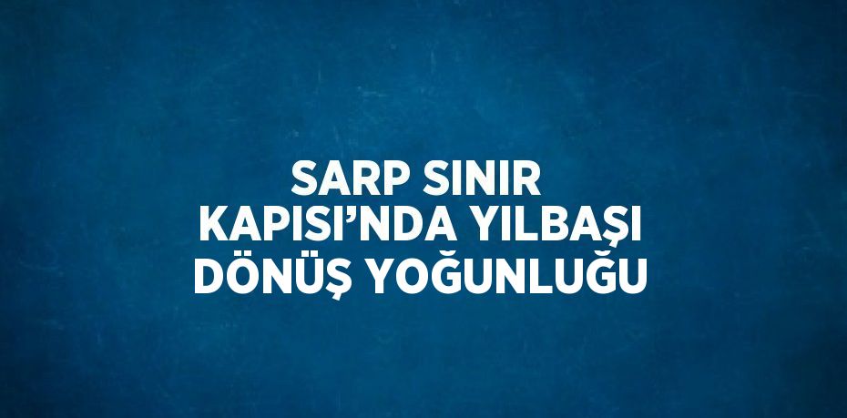 SARP SINIR KAPISI’NDA YILBAŞI DÖNÜŞ YOĞUNLUĞU