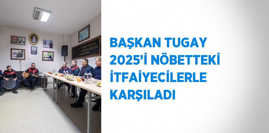 BAŞKAN TUGAY 2025’İ NÖBETTEKİ İTFAİYECİLERLE KARŞILADI