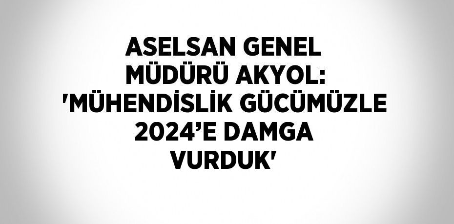 ASELSAN GENEL MÜDÜRÜ AKYOL: 'MÜHENDİSLİK GÜCÜMÜZLE 2024’E DAMGA VURDUK'