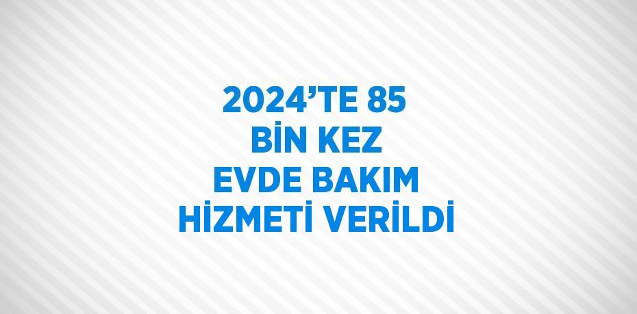 2024’TE 85 BİN KEZ EVDE BAKIM HİZMETİ VERİLDİ