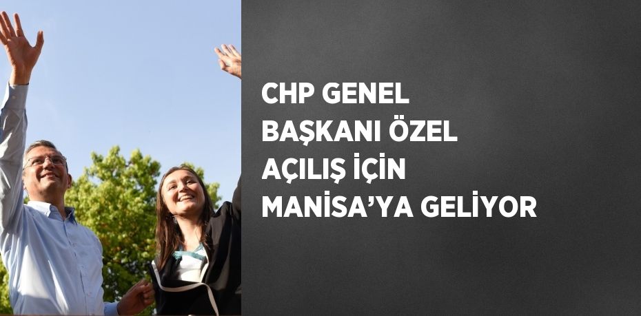 CHP GENEL BAŞKANI ÖZEL AÇILIŞ İÇİN MANİSA’YA GELİYOR