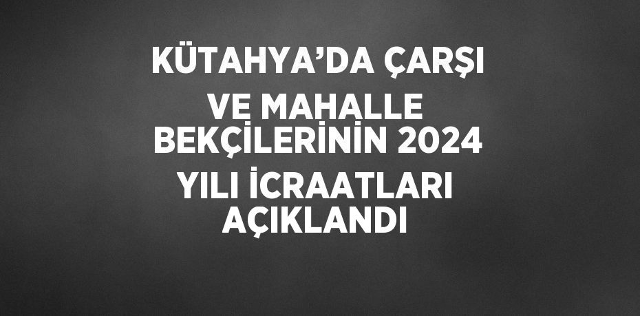 KÜTAHYA’DA ÇARŞI VE MAHALLE BEKÇİLERİNİN 2024 YILI İCRAATLARI AÇIKLANDI