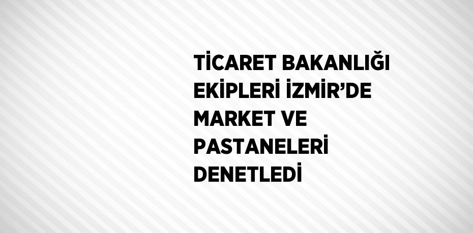 TİCARET BAKANLIĞI EKİPLERİ İZMİR’DE MARKET VE PASTANELERİ DENETLEDİ