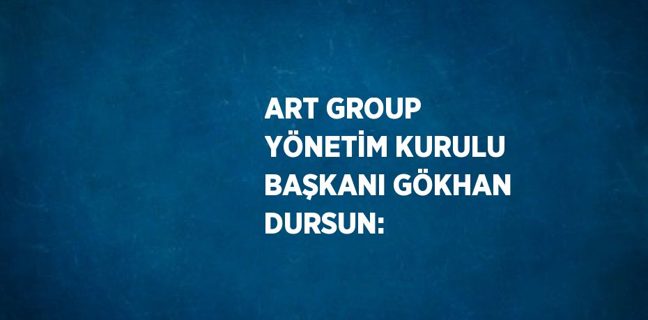 ART GROUP YÖNETİM KURULU BAŞKANI GÖKHAN DURSUN: