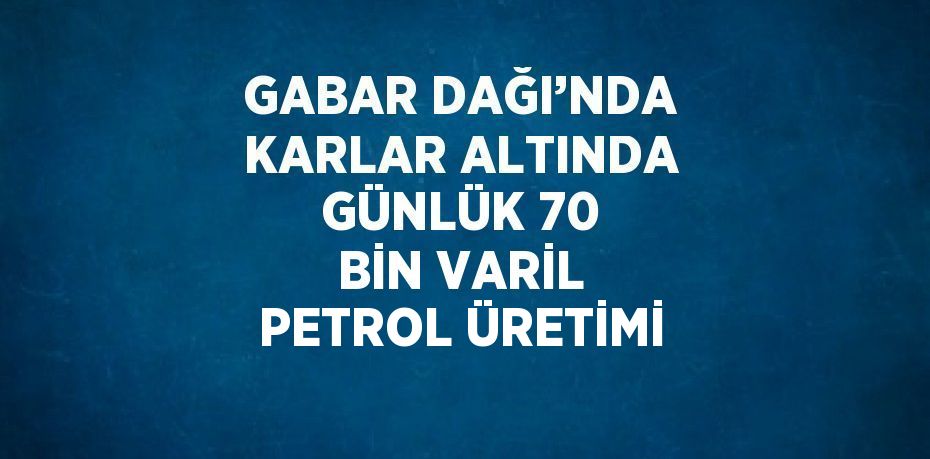 GABAR DAĞI’NDA KARLAR ALTINDA GÜNLÜK 70 BİN VARİL PETROL ÜRETİMİ