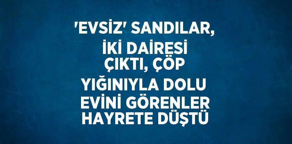 'EVSİZ' SANDILAR, İKİ DAİRESİ ÇIKTI, ÇÖP YIĞINIYLA DOLU EVİNİ GÖRENLER HAYRETE DÜŞTÜ