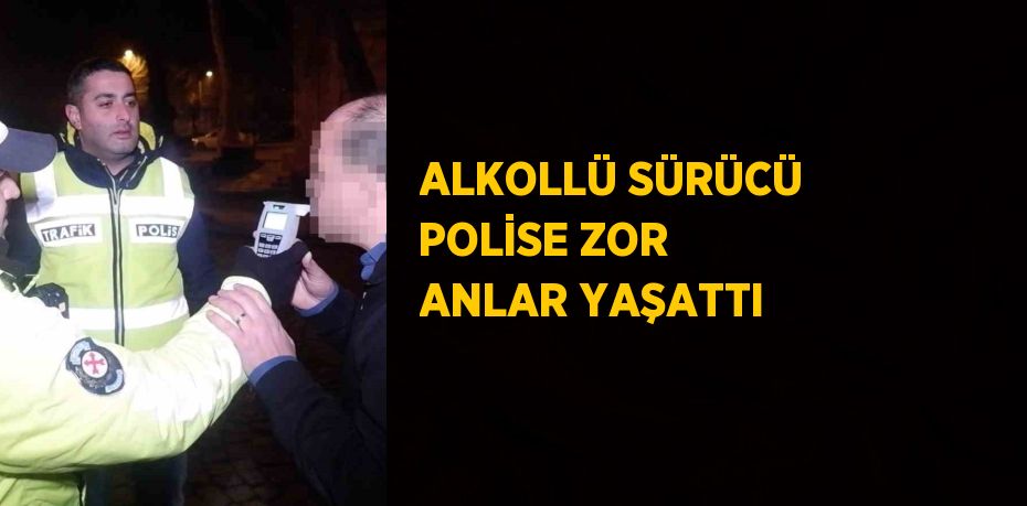 ALKOLLÜ SÜRÜCÜ POLİSE ZOR ANLAR YAŞATTI