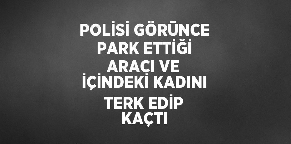 POLİSİ GÖRÜNCE PARK ETTİĞİ ARACI VE İÇİNDEKİ KADINI TERK EDİP KAÇTI