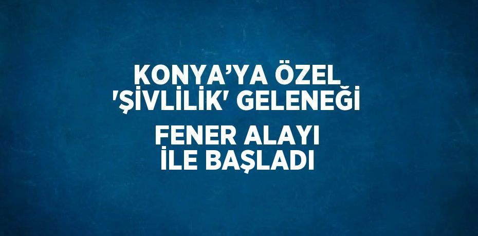 KONYA’YA ÖZEL 'ŞİVLİLİK' GELENEĞİ FENER ALAYI İLE BAŞLADI