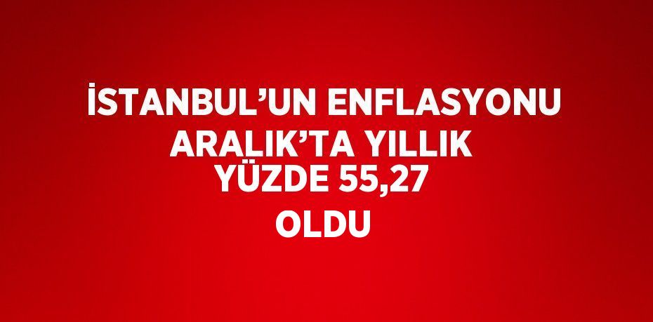 İSTANBUL’UN ENFLASYONU ARALIK’TA YILLIK YÜZDE 55,27 OLDU