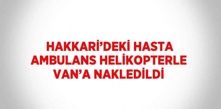 HAKKARİ’DEKİ HASTA AMBULANS HELİKOPTERLE VAN’A NAKLEDİLDİ