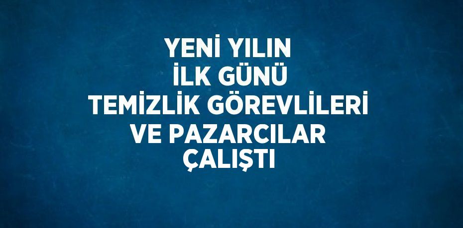 YENİ YILIN İLK GÜNÜ TEMİZLİK GÖREVLİLERİ VE PAZARCILAR ÇALIŞTI