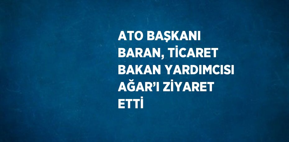 ATO BAŞKANI BARAN, TİCARET BAKAN YARDIMCISI AĞAR’I ZİYARET ETTİ