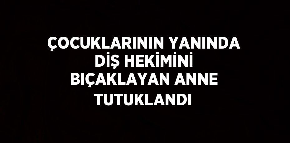 ÇOCUKLARININ YANINDA DİŞ HEKİMİNİ BIÇAKLAYAN ANNE TUTUKLANDI