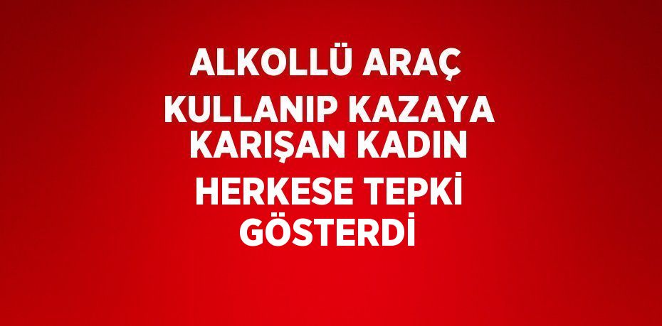 ALKOLLÜ ARAÇ KULLANIP KAZAYA KARIŞAN KADIN HERKESE TEPKİ GÖSTERDİ