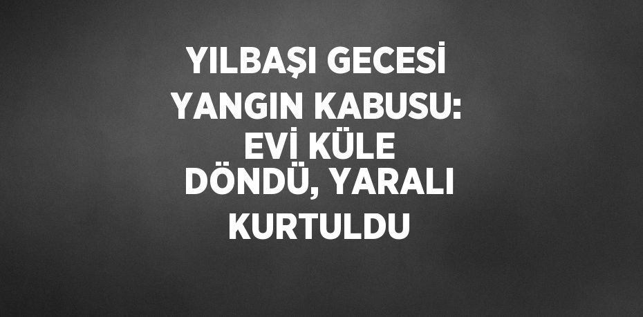 YILBAŞI GECESİ YANGIN KABUSU: EVİ KÜLE DÖNDÜ, YARALI KURTULDU