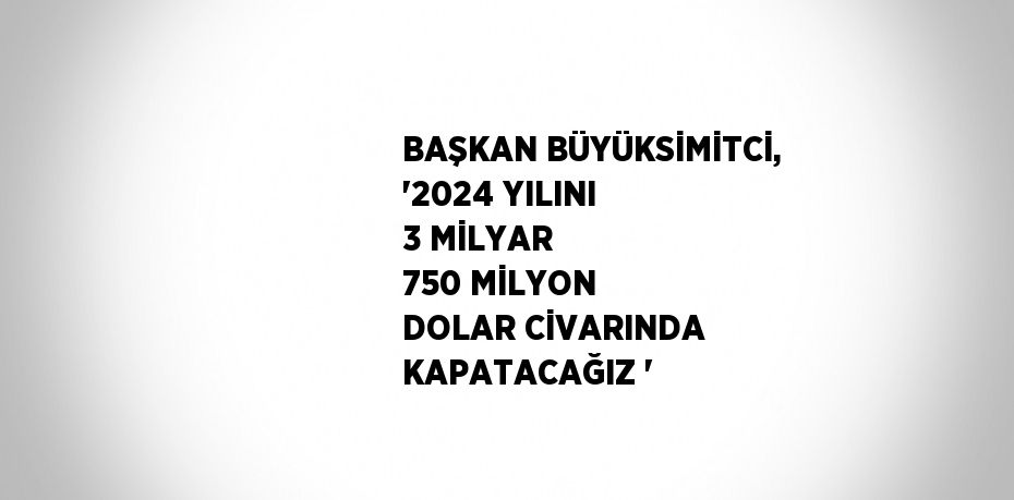 BAŞKAN BÜYÜKSİMİTCİ, '2024 YILINI 3 MİLYAR 750 MİLYON DOLAR CİVARINDA KAPATACAĞIZ '