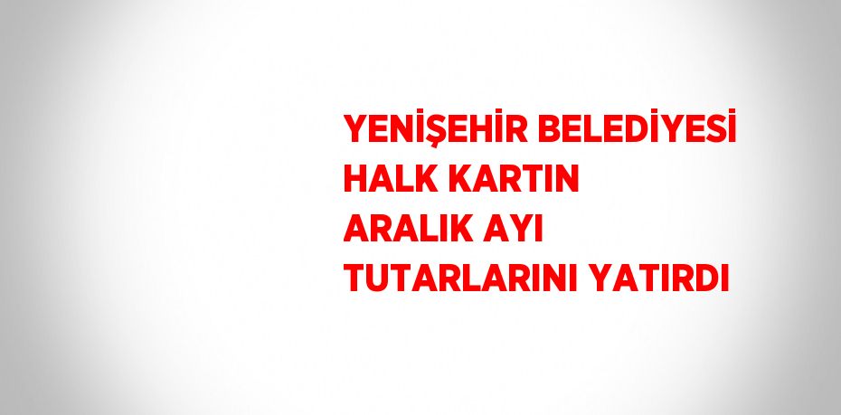 YENİŞEHİR BELEDİYESİ HALK KARTIN ARALIK AYI TUTARLARINI YATIRDI
