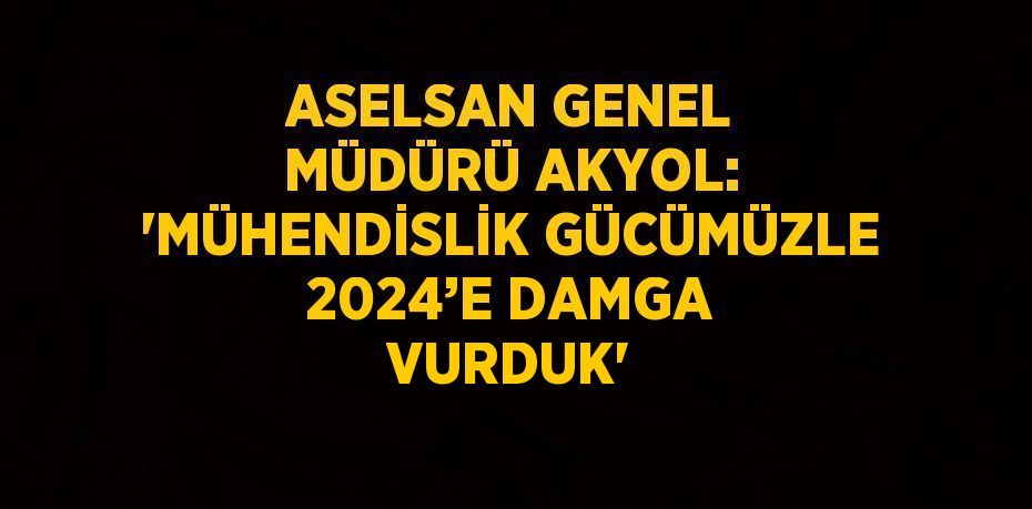 ASELSAN GENEL MÜDÜRÜ AKYOL: 'MÜHENDİSLİK GÜCÜMÜZLE 2024’E DAMGA VURDUK'