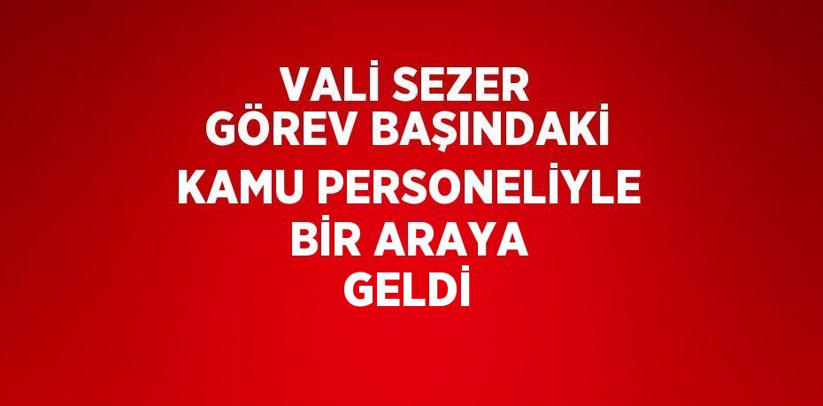 VALİ SEZER GÖREV BAŞINDAKİ KAMU PERSONELİYLE BİR ARAYA GELDİ