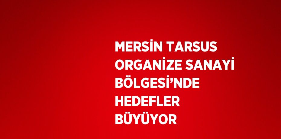 MERSİN TARSUS ORGANİZE SANAYİ BÖLGESİ’NDE HEDEFLER BÜYÜYOR