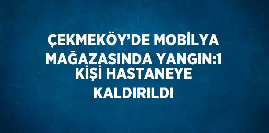 ÇEKMEKÖY’DE MOBİLYA MAĞAZASINDA YANGIN:1 KİŞİ HASTANEYE KALDIRILDI