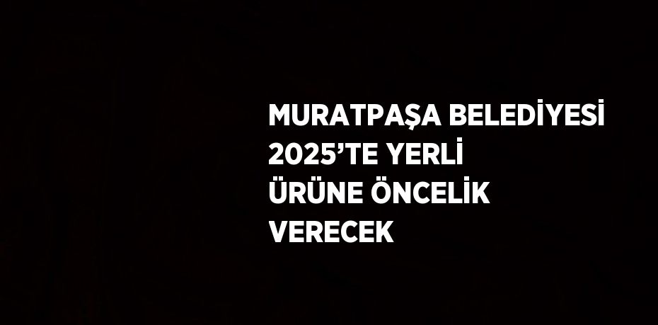 MURATPAŞA BELEDİYESİ 2025’TE YERLİ ÜRÜNE ÖNCELİK VERECEK