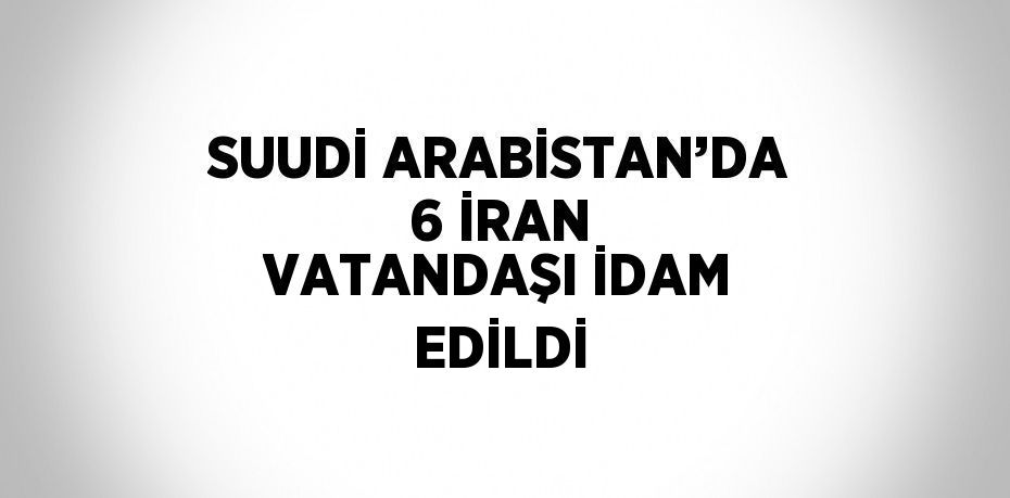 SUUDİ ARABİSTAN’DA 6 İRAN VATANDAŞI İDAM EDİLDİ