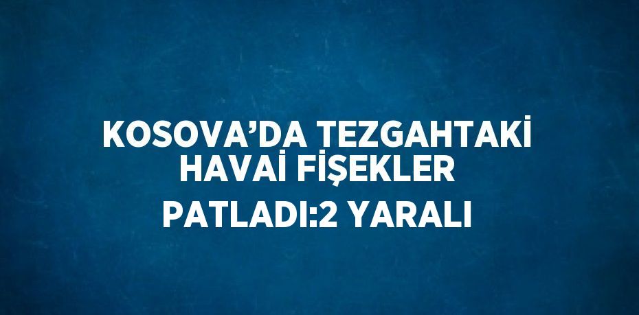 KOSOVA’DA TEZGAHTAKİ HAVAİ FİŞEKLER PATLADI:2 YARALI