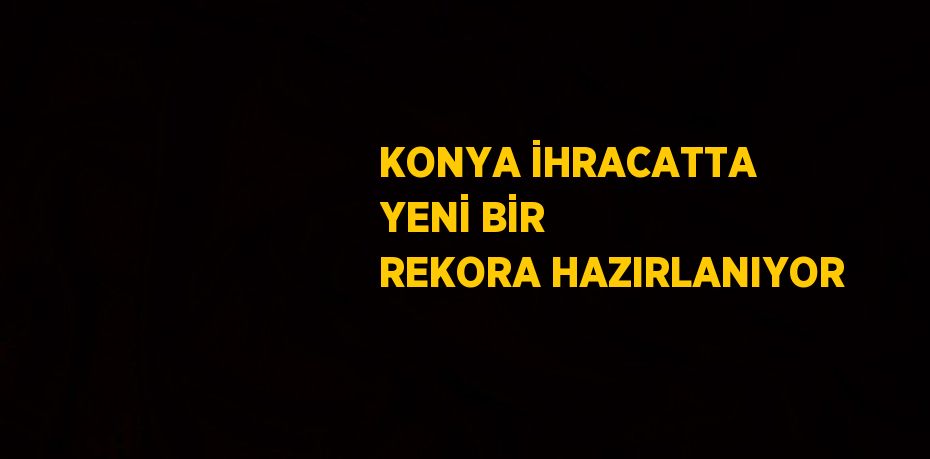 KONYA İHRACATTA YENİ BİR REKORA HAZIRLANIYOR