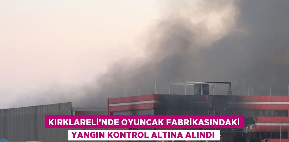 KIRKLARELİ’NDE OYUNCAK FABRİKASINDAKİ YANGIN KONTROL ALTINA ALINDI