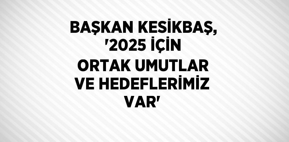 BAŞKAN KESİKBAŞ, '2025 İÇİN ORTAK UMUTLAR VE HEDEFLERİMİZ VAR'