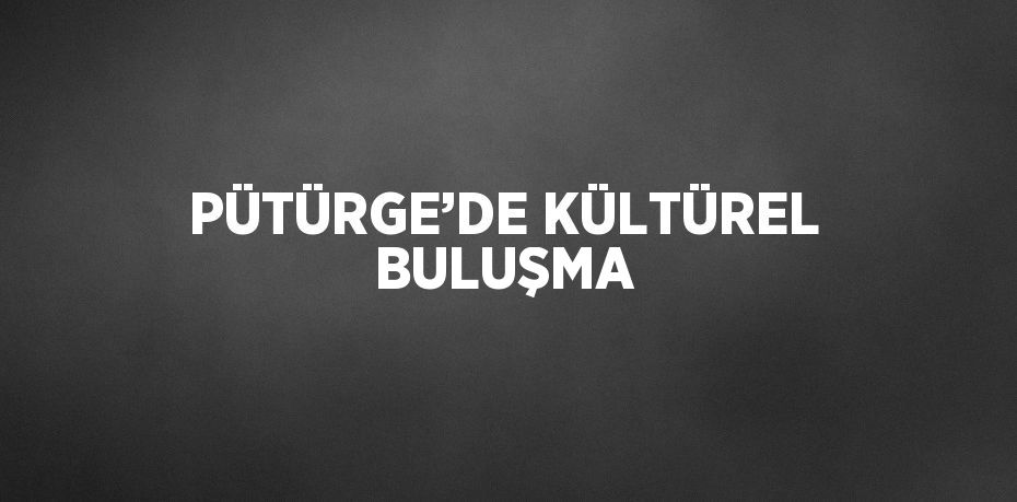 PÜTÜRGE’DE KÜLTÜREL BULUŞMA