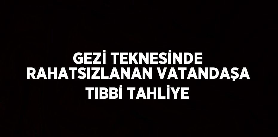 GEZİ TEKNESİNDE RAHATSIZLANAN VATANDAŞA TIBBİ TAHLİYE