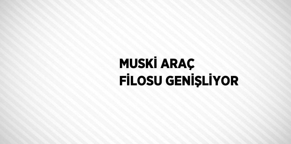 MUSKİ ARAÇ FİLOSU GENİŞLİYOR