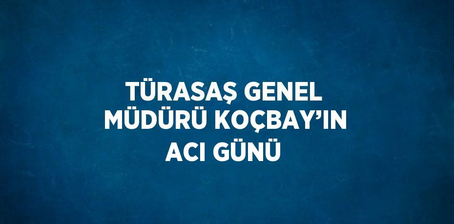 TÜRASAŞ GENEL MÜDÜRÜ KOÇBAY’IN ACI GÜNÜ