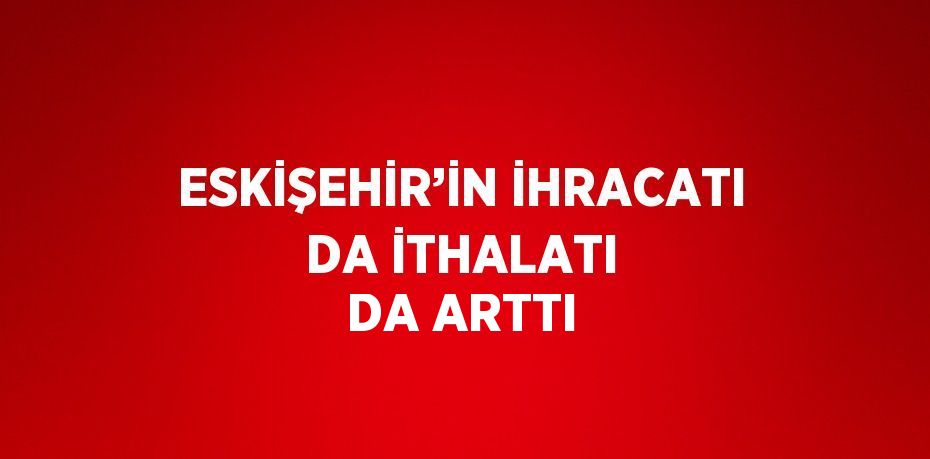 ESKİŞEHİR’İN İHRACATI DA İTHALATI DA ARTTI